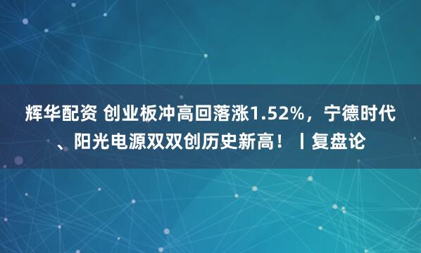 辉华配资 创业板冲高回落涨1.52%，宁德时代、阳光电源双双创历史新高！丨复盘论