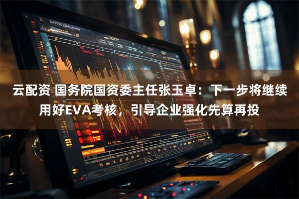 云配资 国务院国资委主任张玉卓：下一步将继续用好EVA考核，引导企业强化先算再投