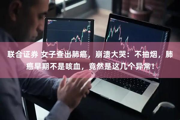 联合证券 女子查出肺癌，崩溃大哭：不抽烟，肺癌早期不是咳血，竟然是这几个异常！