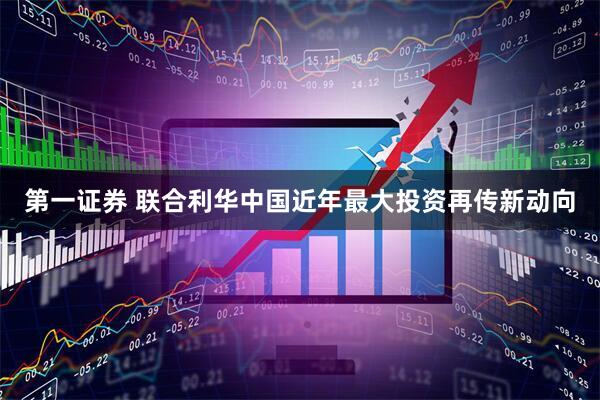 第一证券 联合利华中国近年最大投资再传新动向