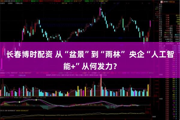 长春博时配资 从“盆景”到“雨林” 央企“人工智能+”从何发力？