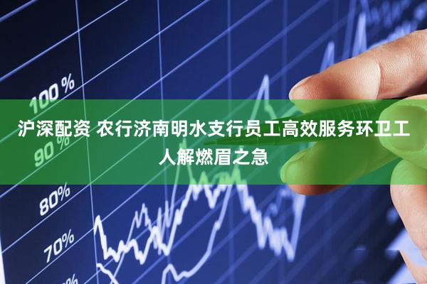 沪深配资 农行济南明水支行员工高效服务环卫工人解燃眉之急