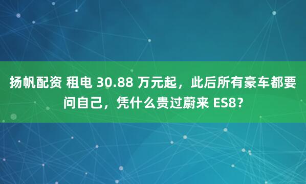 扬帆配资 租电 30.88 万元起，此后所有豪车都要问自己，凭什么贵过蔚来 ES8？