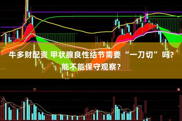 牛多财配资 甲状腺良性结节需要 “一刀切” 吗？能不能保守观察？