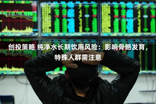 创投策略 纯净水长期饮用风险：影响骨骼发育，特殊人群需注意