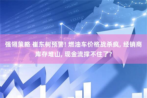 强翎策略 崔东树预警! 燃油车价格战杀疯, 经销商库存堆山, 现金流撑不住了?