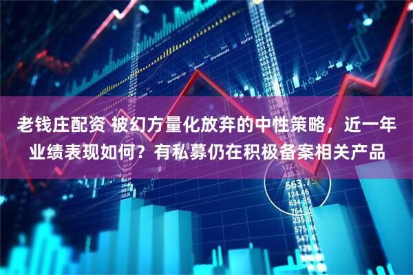 老钱庄配资 被幻方量化放弃的中性策略，近一年业绩表现如何？有私募仍在积极备案相关产品