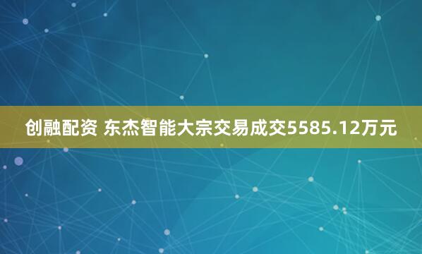 创融配资 东杰智能大宗交易成交5585.12万元