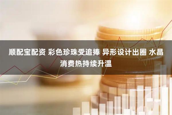 顺配宝配资 彩色珍珠受追捧 异形设计出圈 水晶消费热持续升温