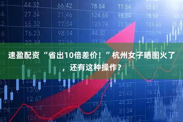 速盈配资 “省出10倍差价！”杭州女子晒图火了，还有这种操作？
