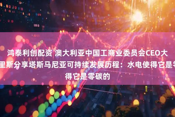 鸿泰利创配资 澳大利亚中国工商业委员会CEO大卫·莫里斯分享塔斯马尼亚可持续发展历程：水电使得它是零碳的