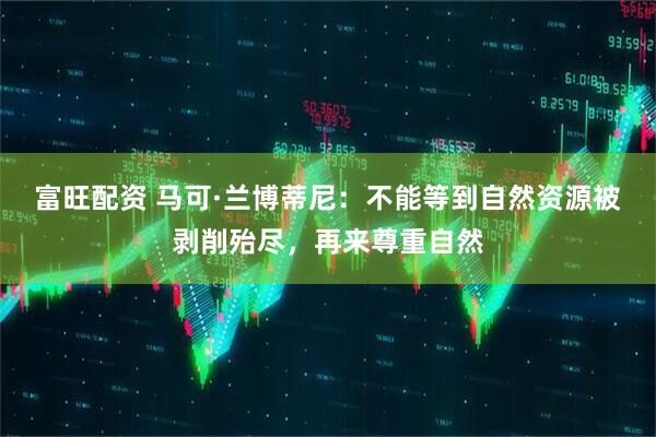 富旺配资 马可·兰博蒂尼：不能等到自然资源被剥削殆尽，再来尊重自然
