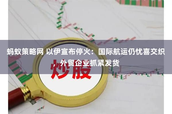 蚂蚁策略网 以伊宣布停火：国际航运仍忧喜交织，外贸企业抓紧发货