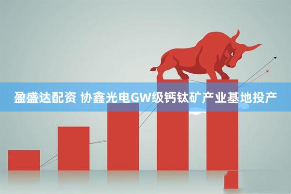 盈盛达配资 协鑫光电GW级钙钛矿产业基地投产