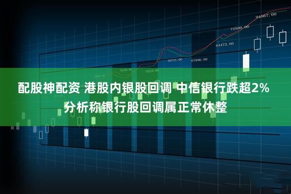 配股神配资 港股内银股回调 中信银行跌超2% 分析称银行股回调属正常休整