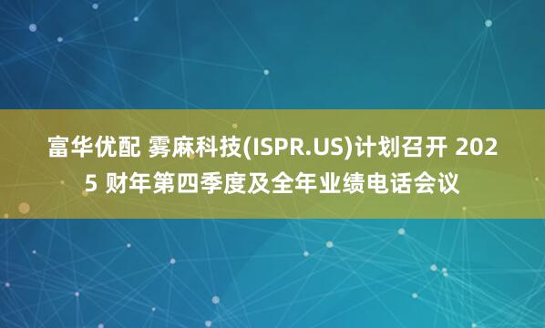 富华优配 雾麻科技(ISPR.US)计划召开 2025 财年第四季度及全年业绩电话会议