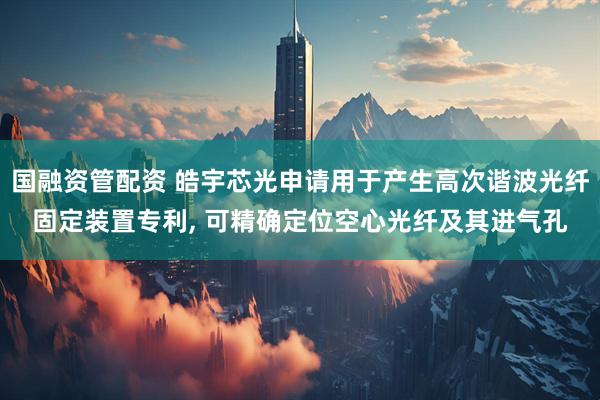 国融资管配资 皓宇芯光申请用于产生高次谐波光纤固定装置专利, 可精确定位空心光纤及其进气孔