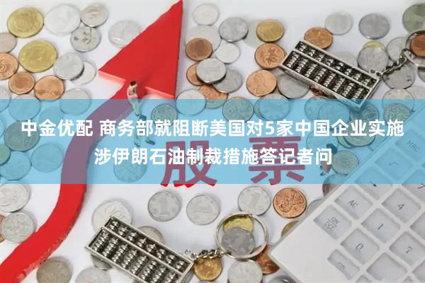 中金优配 商务部就阻断美国对5家中国企业实施涉伊朗石油制裁措施答记者问