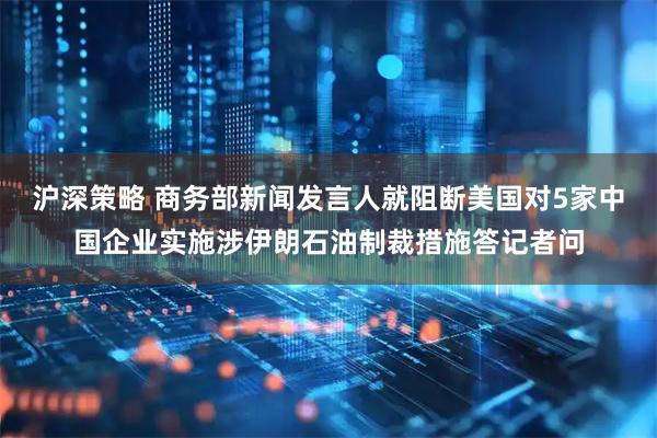 沪深策略 商务部新闻发言人就阻断美国对5家中国企业实施涉伊朗石油制裁措施答记者问