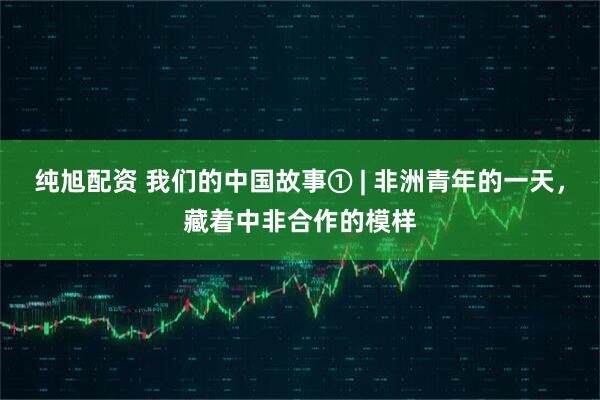 纯旭配资 我们的中国故事① | 非洲青年的一天，藏着中非合作的模样