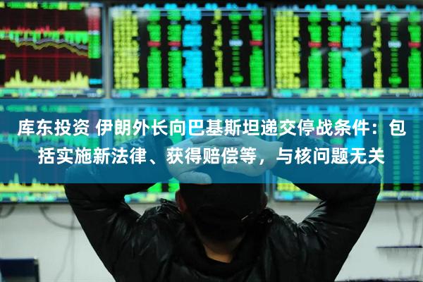 库东投资 伊朗外长向巴基斯坦递交停战条件：包括实施新法律、获得赔偿等，与核问题无关